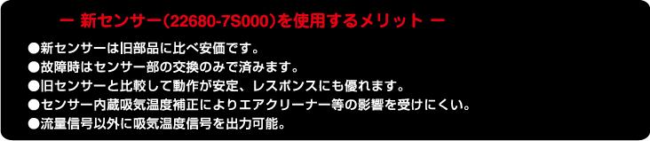 -新センサー(22680-7S000)を使用するメリット・新センサーは旧部品に比べ安価です。・故障時はセンサー部の交換のみで済みます。・旧センサーと比較して動作が安定、レスポンスに優れます。・センサー内蔵吸気温度補正によりエアクリーナー等の影響をうけにくい。・流量信号以外に吸気温度信号を出力可能。